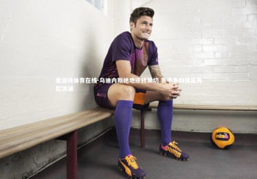 爱游戏体育在线-乌迪内斯绝地逆转莱切 意甲争四格局再起波澜