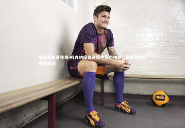 爱游戏体育在线-阿森纳魔鬼赛程中疲态初显，全队昂首迈向新挑战