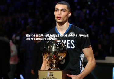 爱游戏体育在线-新疆力克山东总比分扳成平手 周琦伤退可兰白克独揽26分率队取胜