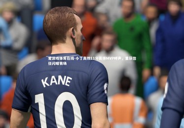 爱游戏体育在线-小丁高效11分赢得MVP呼声，重获信任闪耀赛场