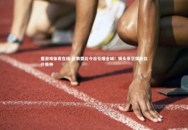 爱游戏体育在线-伦敦德比今日引爆全城！镜头带您探班拉什格林