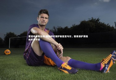 爱游戏体育在线-博扬呼吁保护新星亚马尔，需用保护罩隔绝外界干扰