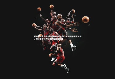 爱游戏体育在线-米兰激战佛罗伦萨，萨56携手莱奥冲锋，阿特卡梅与巴尔泰萨吉首发亮相