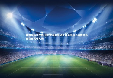 爱游戏体育在线-德尔夫坦言曼城岁月最幸福 B席被誉为更衣室灵魂人物