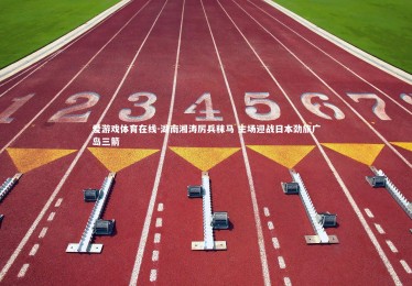 爱游戏体育在线-湖南湘涛厉兵秣马 主场迎战日本劲旅广岛三箭