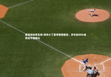 爱游戏体育在线-周琦小丁夏季联赛聚首，多年后NBA或再迎中国德比
