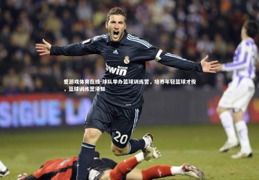 爱游戏体育在线-球队举办篮球训练营，培养年轻篮球才俊，篮球训练营须知