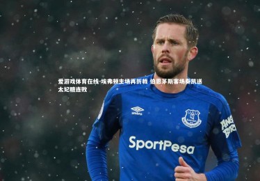 爱游戏体育在线-埃弗顿主场再折戟 伯恩茅斯客场奏凯送太妃糖连败
